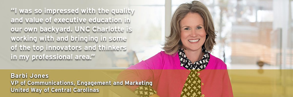 "I was so impressed with the quality and value of executive education in our own backyard. UNC Charlotte is working with and bringing in some of the top innovators and thinkers in my professional area." - Barbi Jones, VP of Communications, Engagement and Marketing, United Way of Central Carolinas