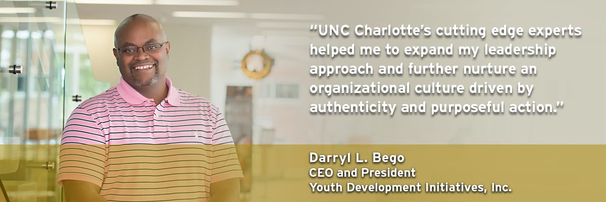 "UNC Charlotte's cutting edge experts helped me to expand my leadership approach and further nuture an organizational culture driven by authenticity and purposeful action." - Darryl L. Bego, CEO and President, Youth Development Initiatives, Inc.