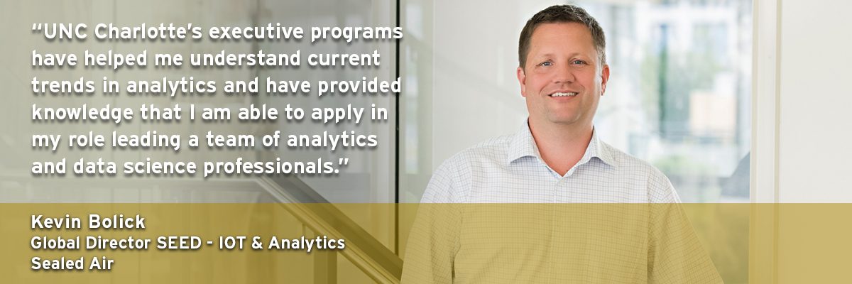 "UNC Charlotte's executive programs have helped me understand current trends in analytics and have provided knowledge that I am able to apply in my role leading a team of analytics and data science professionals." - Kevin Bolick, Global Director SEED - IOT & Analytics Sealed Air