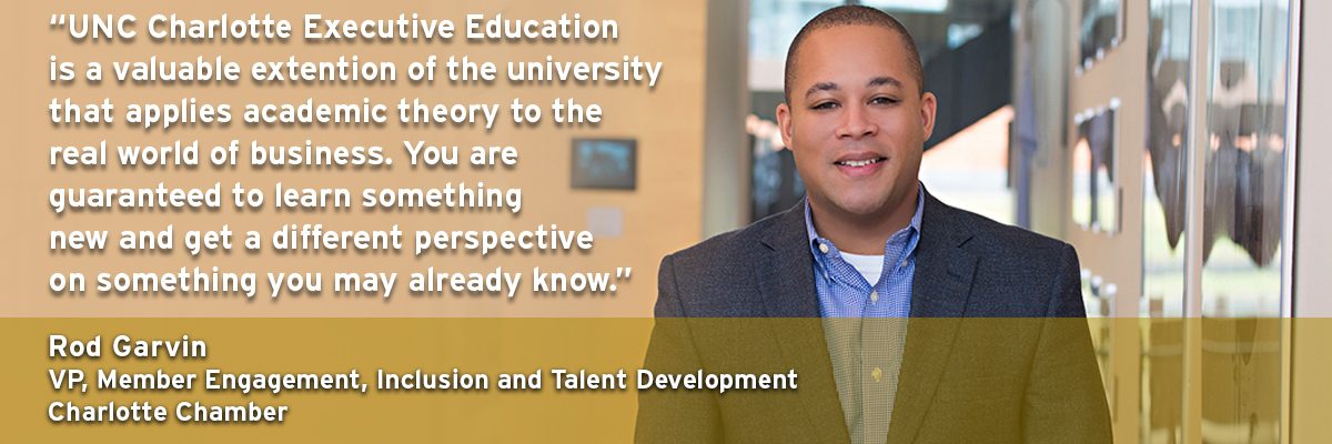 "UNC Charlotte Executive Education is a valuable extension of of the University that applies academic theory to the real world of business. You are guaranteed to learn something new and get a different perspective on something you may already know. " Rod Garvin - VP, Member Engagement, Inclusion and Talent Development Charlotte Chamber